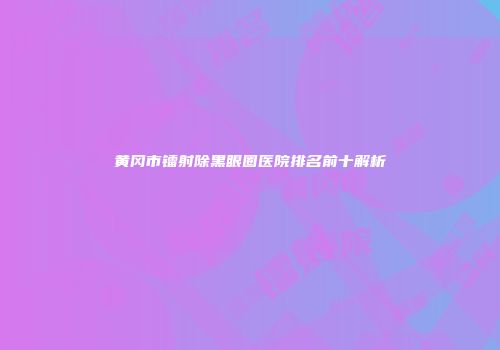 黄冈市镭射除黑眼圈医院排名前十解析