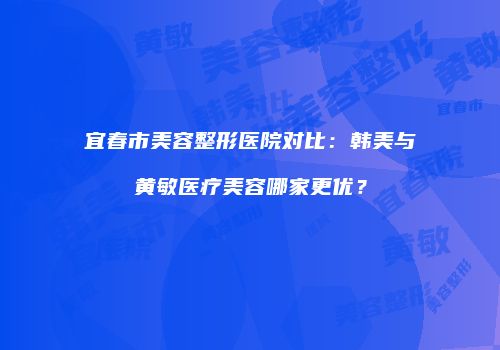 宜春市美容整形医院对比：韩美与黄敏医疗美容哪家更优？