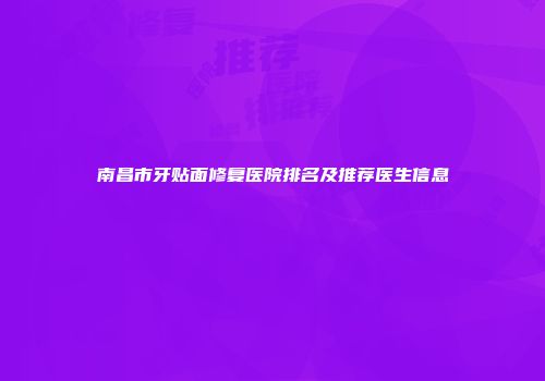 南昌市牙贴面修复医院排名及推荐医生信息