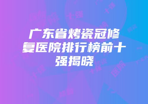 广东省烤瓷冠修复医院排行榜前十强揭晓