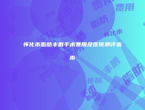 怀化市脂肪丰唇手术费用及医院测评指南