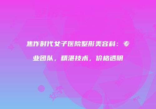 焦作时代女子医院整形美容科：专业团队，精湛技术，价格透明