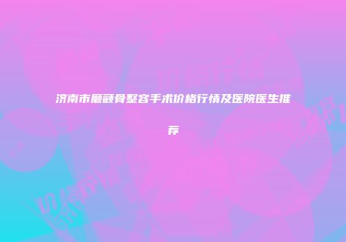 济南市磨颧骨整容手术价格行情及医院医生推荐