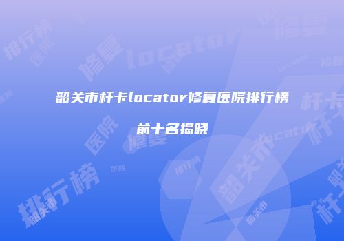 韶关市杆卡locator修复医院排行榜前十名揭晓