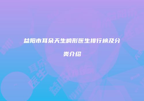 益阳市耳朵天生畸形医生排行榜及分类介绍