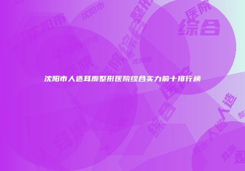 沈阳市人造耳廓整形医院综合实力前十排行榜