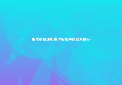 绥化市自体脂肪丰脸医院排名及推荐