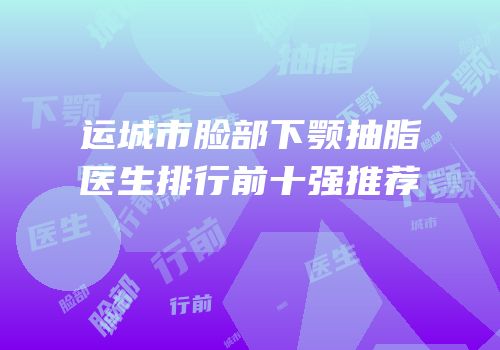 运城市脸部下颚抽脂医生排行前十强推荐