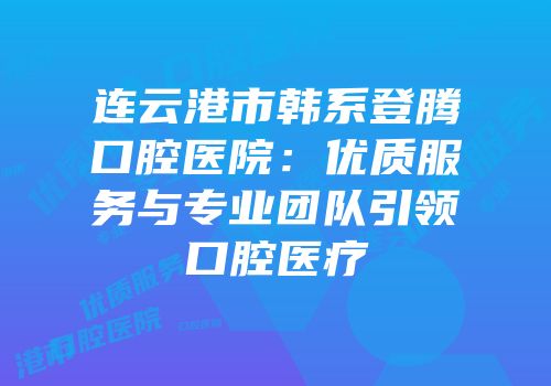 连云港市韩系登腾口腔医院：优质服务与专业团队引领口腔医疗