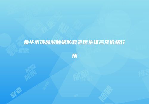 金华市玻尿酸除皱防衰老医生排名及价格行情