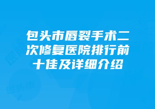 包头市唇裂手术二次修复医院排行前十佳及详细介绍
