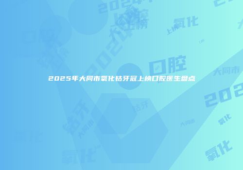 2025年大同市氧化钴牙冠上榜口腔医生盘点