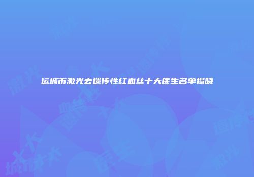 运城市激光去遗传性红血丝十大医生名单揭晓