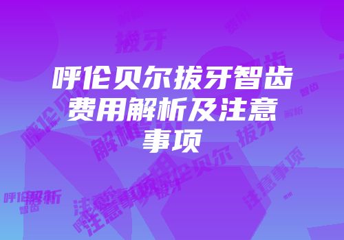 呼伦贝尔拔牙智齿费用解析及注意事项
