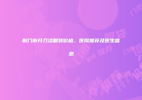 荆门市开刀淡眼袋价格、医院推荐及医生信息