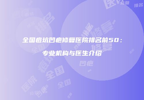 全国痘坑凹疤修复医院排名前50：专业机构与医生介绍