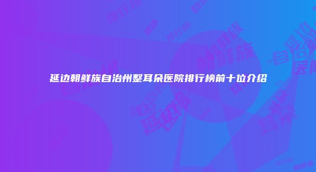 延边朝鲜族自治州整耳朵医院排行榜前十位介绍