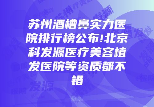 苏州酒槽鼻实力医院排行榜公布!北京科发源医疗美容植发医院等资质都不错