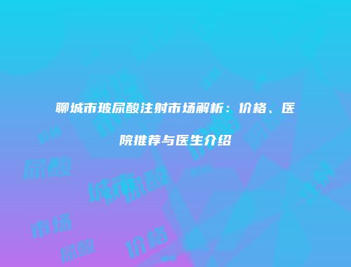 聊城市玻尿酸注射市场解析：价格、医院推荐与医生介绍