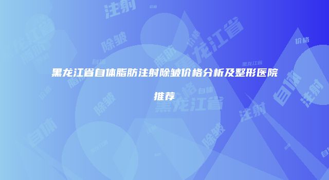 黑龙江省自体脂肪注射除皱价格分析及整形医院推荐