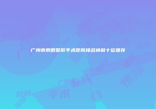 广州市阴唇整形手术医院排名榜前十位推荐