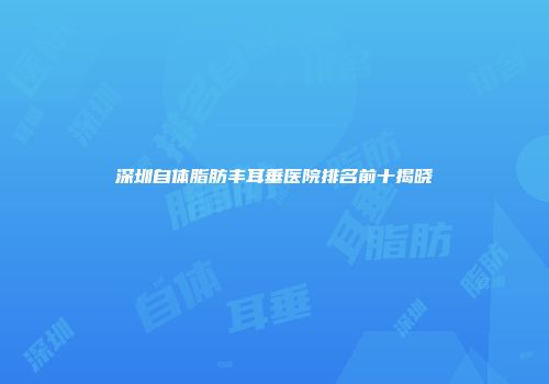 深圳自体脂肪丰耳垂医院排名前十揭晓