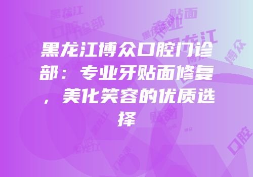 黑龙江博众口腔门诊部：专业牙贴面修复，美化笑容的优质选择