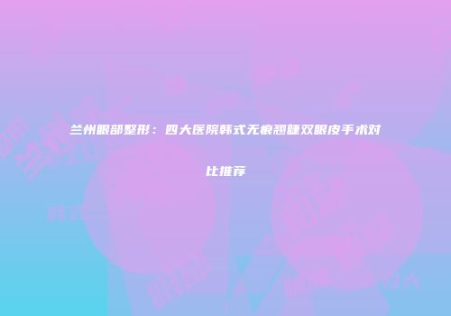 兰州眼部整形：四大医院韩式无痕翘睫双眼皮手术对比推荐