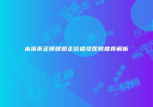 本溪市正锁颌矫正价格及医院推荐解析