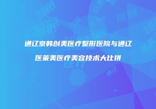 通辽京韩创美医疗整形医院与通辽医莱美医疗美容技术大比拼