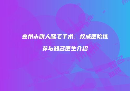 惠州市脱大腿毛手术：权威医院推荐与知名医生介绍
