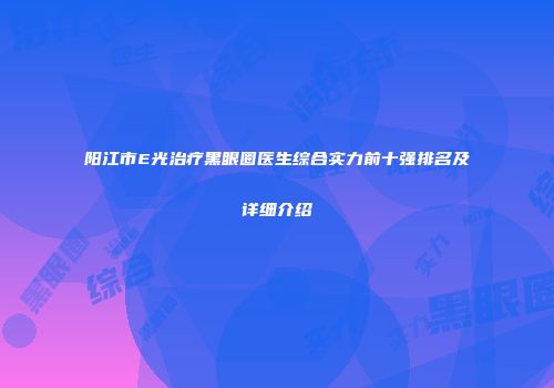 阳江市E光治疗黑眼圈医生综合实力前十强排名及详细介绍