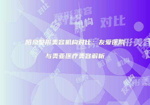 阳泉整形美容机构对比：友爱医院与美亚医疗美容解析