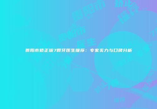 贵阳市矫正拔7颗牙医生推荐：专家实力与口碑分析