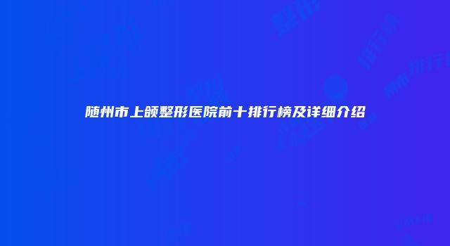 随州市上颌整形医院前十排行榜及详细介绍