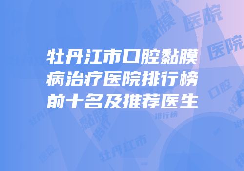 牡丹江市口腔黏膜病治疗医院排行榜前十名及推荐医生