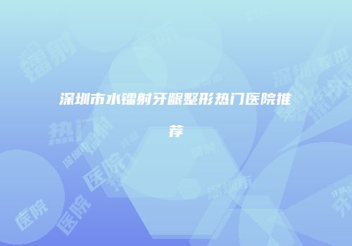 深圳市水镭射牙龈整形热门医院推荐
