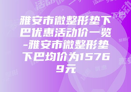 雅安市微整形垫下巴优惠活动价一览-雅安市微整形垫下巴均价为15769元