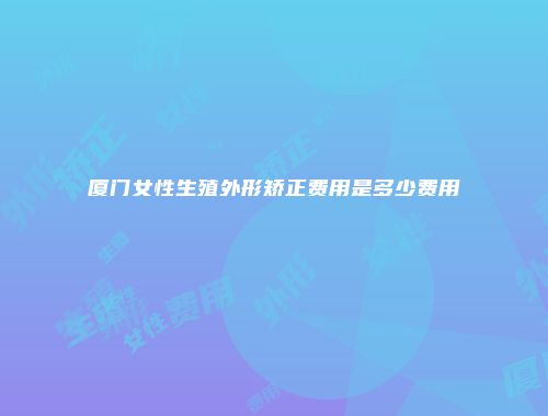 厦门女性生殖外形矫正费用是多少费用