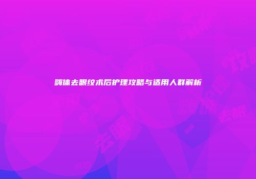 嗨体去眼纹术后护理攻略与适用人群解析