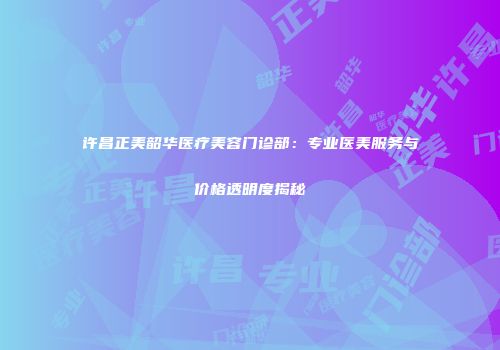 许昌正美韶华医疗美容门诊部：专业医美服务与价格透明度揭秘