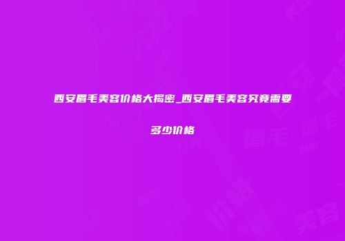 西安眉毛美容价格大揭密_西安眉毛美容究竟需要多少价格