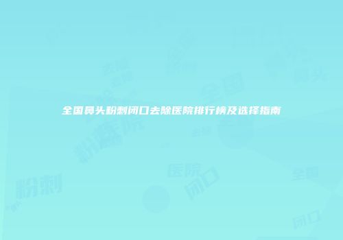 全国鼻头粉刺闭口去除医院排行榜及选择指南