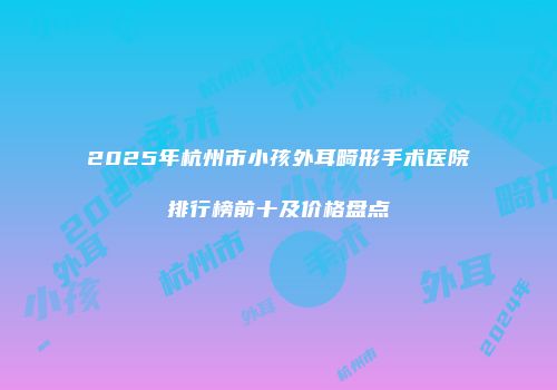 2025年杭州市小孩外耳畸形手术医院排行榜前十及价格盘点