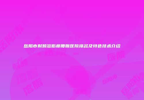 岳阳市射频溶脂瘦腰腹医院排名及特色技术介绍