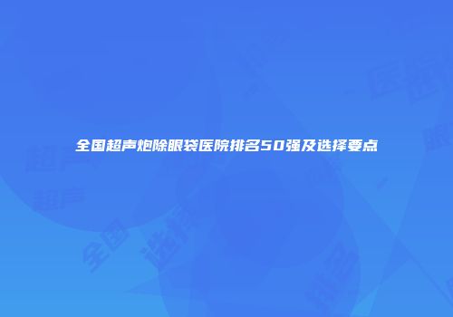 全国超声炮除眼袋医院排名50强及选择要点
