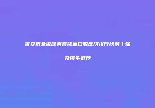吉安市全瓷冠美容修复口腔医院排行榜前十强及医生推荐
