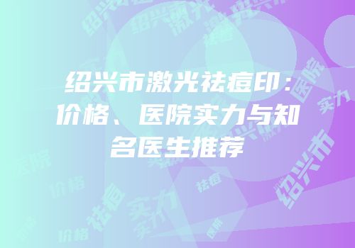 绍兴市激光祛痘印：价格、医院实力与知名医生推荐