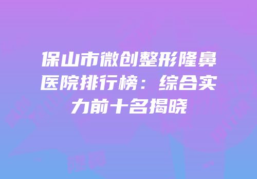 保山市微创整形隆鼻医院排行榜：综合实力前十名揭晓