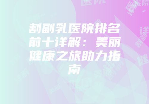 割副乳医院排名前十详解：美丽健康之旅助力指南